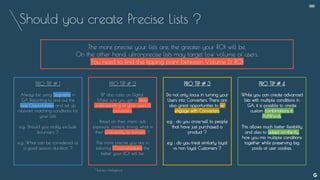 Should you create Precise Lists ?
The more precise your lists are, the greater your ROI will be.
On the other hand, ultra-precise lists may target low volume of users.
You need to find the tipping point between Volume & ROI
* Business Intelligence
--
PRO TIP # 1
Always be using Segments in
GA Reporting to find out the
best Opportunities and set up
relevant matching conditions for
your Lists
e.g: Should you really exclude
bouncers ?
e.g: What can be considered as
a good session duration ?
PRO TIP # 2
BI* also rules on Digital.
Make sure you get a deep
understanding of your users &
converters.
Based on their intent, ads
exposure, context, timing, what is
their probability to convert ?
The more precise you are in
tailoring 1:1 conversations the
better your ROI will be.
PRO TIP # 3
Do not only focus in turning your
Users into Converters. There are
also great opportunities to re-
engage with Converters.
e.g : do you cross-sell to people
that have just purchased a
product ?
e.g : do you treat similarly loyal
vs non loyal Customers ?
PRO TIP # 4
While you can create advanced
lists with multiple conditions in
GA, it is possible to create
custom combinations in
AdWords.
This allows much better flexibility
and also to adapt on-the-fly
how you mix multiple conditions
together while preserving big
pools of user cookies.
 