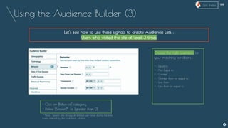 Using the Audience Builder (3)
Let’s see how to use these signals to create Audience Lists :
Users who visited the site at least 3 times
Choose the right operators for
your matching conditions :
= : Equal to
≠ : Not Equal to
> : Greater
≥ : Greater than or equal to
< : Less than
≤ : Less than or equal to
- Click on [Behavior] category
- Define [Session]* as [greater than 2]
* Note : Session are always at defined user Level during the time
frame defined by the Look-back window.
--
Lists Index
 