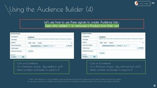 Using the Audience Builder (4)
Let’s see how to use these signals to create Audience Lists :
Users who added / or removed a Product from their cart
- Click on [Conditions]
- As a Dimension choose : [qty added to cart*]
- Define condition as [Greater or equal to 1]
* Note : This Dimension is only available if you use Enhanced eCommerce, otherwise you’ll need to define an Event by coding
on site when products are added/removed from the cart, and build a condition based on this event in the audience builder.
- Click on [Conditions]
- As a Dimension choose : [qty removed from cart*]
- Define condition as [Greater or equal to 1]
--
Lists Index
 