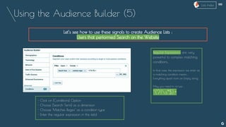 Using the Audience Builder (5)
Let’s see how to use these signals to create Audience Lists :
Users that performed Search on the Website
Regular Expressions are very
powerful to complex matching
conditions..
In that case, the expression we enter as
a matching condition means :
Everything apart from an Empty string.
May you need to re-use :
^(?!s*$).+
- Click on [Conditions] Option
- Choose [Search Term] as a dimension
- Choose ‘Matches Regex’ as a condition type
- Enter the regular expression in the field
--
Lists Index
 