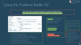 Using the Audience Builder (6)
Let’s see how to use these signals to create Audience Lists :
Converters that returns to your site without Purchasing again.
Sequences are another very
powerful way to create
Matching Conditions.
You have multiple options :
Sequence start with :
- Any user interaction
- First user interaction
Also between steps, you can choose :
- is followed by
- is immediately followed by
- Click on [Sequences] Option
- In step 1, choose [Transactions] as a dimension
- Enter the matching condition : [greater or equal to 1]
- Click below on Add step button
- Choose same dimension as Step 1
- Enter the matching condition : [less than 1]
First user interaction is
linked to the very first user
Hit during the time frame
defined by the Look-back
window.
First option matches a
sequence that spans
multiple sessions or non
consecutive hits. The second
one restrict the sequence to
a single session and to
consecutive hits
--
Lists Index
 
