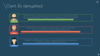Client iDs demystified
GA Client iD identify an anonymous device or browser instance. It is set in a Persistent cookie.
Randomly generated, stored in a persistent cookie and automatically sent with all hits by GA
Used by GA remarketing to tie User characteristics to Remarketing List Criterias.
The User ID feature in GA enables the analysis of groups of sessions, across devices,
using a unique, persistent, and non-personally identifiable ID string.
User iDs can’t be retargeted, but it allows user data import in GA, which can be used for Remarketing
Available in most CRM systems, a CRM iD is a unique identifier set for each identified user.
All customer information is attached to this CRM iD.
CRM iDs could be retargeted, but best use case is to enhance GA Remarketing with Data Import
USER ID
CLIENT ID
CRM ID
--
 