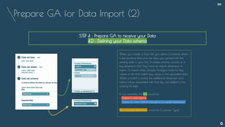 Prepare GA for Data Import (2)
--
STEP 4 : Prepare GA to receive your Data
4.2 : Defining your Data schema
When you create a Data Set, you define a schema, which
is the structure that joins the data you upload with the
existing data in your hits. A simple schema consists of a
key dimension (the "key") and an import dimension or
metric. To import data, Google Analytics looks for key
values in hits that match key values in the uploaded data.
When a match is found, the additional dimension and
metric values associated with that key are added to the
existing hit data.
In our example, the key could be :
- Option 1 : the User iD
- Option 2 : the CRM iD (stored in a custom dimension)
The imported Dimension would be [Customer Type]
 