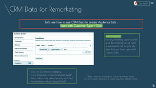 CRM Data for Remarketing
Let’s see how to use CRM Data to create Audience Lists :
Users with Customer Type = Gold
Users Eligibility :
For any matching users to enter
your Remarketing list, we need
a subsequent visit to your site
after that you have uploaded
Custom Data
- Click on [Conditions] category
- As a dimension, choose [Customer type]*
- As condition rule, select [exactly matches]
- As dimension value, choose [Gold]*
--
* Note : these are examples of Custom Dimensions names.
Your own custom dimensions & values may have different names
Lists Index
 
