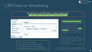 CRM Data for Remarketing
Let’s see how to use CRM Data to create Audience Lists :
Users with a Lifetime value between 1000 & 4999
Custom Dimensions & Numbers :
Custom dimensions values are stored
as Text strings. To use them as
matching criterias, we can’t use the
standard number operators. Regular
expressions are a great help here as
we can use them to match Number
ranges.
The Regular expression we’ve used
here indicated that first digit is between
1 & 4, and that 3 digits coming after
are between 0 & 9.- Click on [Conditions] category
- As a dimension, choose [Lifetime value]*
- As condition rule, select [Matches Regex]
- As dimension value, input : [1-4][0-9][0-9][0-9]
--
* Note : these are examples of Custom Dimensions names.
Your own custom dimensions may have different names & values
Lists Index
 