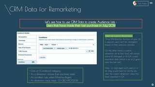 CRM Data for Remarketing
Let’s see how to use CRM Data to create Audience Lists :
Users that have made their last purchase in July 2014
Dates as custom dimensions:
Once Membership duration of your list
is expired, users can’t be retargeted
based on their previous activities.
On the other hand, a custom
dimension set at User level will remain
active till changed, or till GA cookie
expiration date (which is set at 2 years
after the last visit).
Note : to add again such users to a
list, they would need to visit the site
after the custom dimension value has
been imported in GA
- Click on [Conditions] category
- As a dimension, choose [Last purchase date]
- As condition rule, select [Matches Regex]
- As dimension value, input : [0-3][0-9]072014
--
Lists Index
 