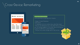 Cross-Device Remarketing
Cross Device Remarketing
could potentially be deployed, but it requires :
- Usage of Custom Dimensions
- Data Import
- A subsequent visit from another device after Data import
- That you can identify this user on this other Device or that this
user has already logged-in on this other device and that you’
ve setup his CRM iD in a custom Dimension
- That your Lists contain enough users to start serving
--
 