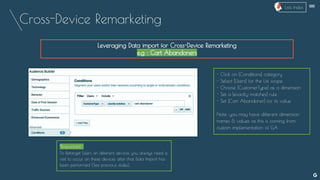 Cross-Device Remarketing
--
Leveraging Data import for Cross-Device Remarketing
e.g : Cart Abandoners
- Click on [Conditions] category
- Select [Users] for the List scope
- Choose [CustomerType] as a dimension
- Set a [exactly matches] rule
- Set [Cart Abandoner] for its value
Note: you may have different dimension
names & values as this is coming from
custom implementation of GA
*Important :
To Retarget Users on different devices you always need a
visit to occur on these devices after that Data Import has
been performed (See previous slides).
Lists Index
 