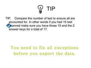 TIP
TIP: Compare the number of test to ensure all are
  accounted for. In other words if you had 15 test
  scanned make sure you have those 15 and the 2
  answer keys for a total of 17.




   You need to fix all exceptions
    before you export the data.
 