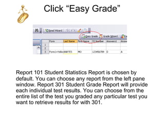 Click “Easy Grade”




Report 101 Student Statistics Report is chosen by
default. You can choose any report from the left pane
window. Report 301 Student Grade Report will provide
each individual test results. You can choose from the
entire list of the test you graded any particular test you
want to retrieve results for with 301.
 