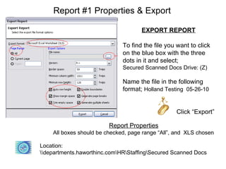 Report #1 Properties & Export

                                     EXPORT REPORT

                              To find the file you want to click
                              on the blue box with the three
                              dots in it and select;
                              Secured Scanned Docs Drive: (Z)

                              Name the file in the following
                              format; Holland Testing 05-26-10


                                                  Click “Export”

                         Report Properties
    All boxes should be checked, page range “All”, and XLS chosen

Location:
departments.haworthinc.comHRStaffingSecured Scanned Docs
 