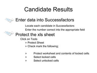 Candidate Results
Enter data into Successfactors
     Locate each candidate in Successfactors
     Enter the number correct into the appropriate field

Protect the xls sheet
  Click on Tools
      » Protect Sheet
      » Check mark the following;

     »      Protect worksheet and contents of locked cells
     »      Select locked cells
     »      Select unlocked cells
 