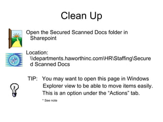 Clean Up
Open the Secured Scanned Docs folder in
 Sharepoint

Location:
 departments.haworthinc.comHRStaffingSecure
 d Scanned Docs

TIP: You may want to open this page in Windows
     Explorer view to be able to move items easily.
     This is an option under the “Actions” tab.
      * See note
 