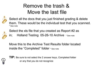 Remove the trash &
                 Move the last file
Select all the docs that you just finished grading & delete
them. These would be the individual test that you scanned.
* See note

Select the xls file that you created as Report #2 as
in; Holland Testing 05-26-10 Archive * See note

Move this to the Archive Test Results folder located
inside the “Completed” folder * See note

TIP: Be sure to not select the 2 answer keys, Completed folder
             or any that you do not recognize
 