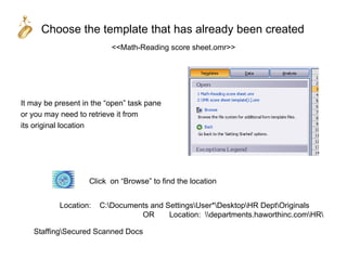 Choose the template that has already been created
                          <<Math-Reading score sheet.omr>>




It may be present in the “open” task pane
or you may need to retrieve it from
its original location




                    Click on “Browse” to find the location


           Location:   C:Documents and SettingsUser*DesktopHR DeptOriginals
                                 OR      Location: departments.haworthinc.comHR

   StaffingSecured Scanned Docs
 