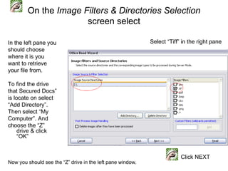 On the Image Filters & Directories Selection
                      screen select

In the left pane you                                        Select “Tiff” in the right pane
should choose
where it is you
want to retrieve
your file from.

To find the drive
that Secured Docs”
is locate on select
“Add Directory”.
Then select “My
Computer”. And
choose the “Z”
     drive & click
     “OK”


                                                                         Click NEXT
Now you should see the “Z” drive in the left pane window.
 