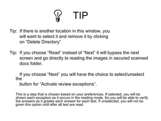 TIP
Tip: If there is another location in this window, you
     will want to select it and remove it by clicking
     on “Delete Directory”

Tip: If you choose “Read” instead of “Next” it will bypass the next
     screen and go directly to reading the images in secured scanned
     docs folder.

     If you choose “Next” you will have the choice to select/unselect
   the
     button for “Activate review exceptions”.

   This is a step that is chosen based on your preferences. If selected, you will be
   shown each exception as it occurs in the reading mode. So you will be able to verify
   the answers as it grades each answer for each test. If unselected, you will not be
   given this option until after all test are read.
 