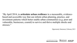 3
“By April 2014, to articulate urban resilience in a measurable, evidence-
based and accessible way that can inform urban...