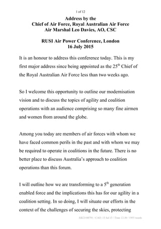 AB23108791 / CAO: 13 Jul 15 / Time 12:30 / 1955 words
1 of 12
Address by the
Chief of Air Force, Royal Australian Air Force
Air Marshal Leo Davies, AO, CSC
RUSI Air Power Conference, London
16 July 2015
It is an honour to address this conference today. This is my
first major address since being appointed as the 25th
Chief of
the Royal Australian Air Force less than two weeks ago.
So I welcome this opportunity to outline our modernisation
vision and to discuss the topics of agility and coalition
operations with an audience comprising so many fine airmen
and women from around the globe.
Among you today are members of air forces with whom we
have faced common perils in the past and with whom we may
be required to operate in coalitions in the future. There is no
better place to discuss Australia’s approach to coalition
operations than this forum.
I will outline how we are transforming to a 5th
generation
enabled force and the implications this has for our agility in a
coalition setting. In so doing, I will situate our efforts in the
context of the challenges of securing the skies, protecting
 