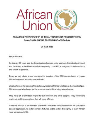 REMARKS BY CHAIRPERSON OF THE AFRICAN UNION PRESIDENT CYRIL
RAMAPHOSA ON THE OCCASION OF AFRICA DAY
25 MAY 2020
Fellow Africans,
On this day 57 years ago, the Organisation of African Unity was born. From the beginning it
was dedicated to the idea that only through unity could Africa safeguard its independence
and unlock its potential.
Today we pay tribute to our forebears the founders of the OAU whose dream of greater
African integration and unity has endured.
We also honour the legions of revolutionary leaders of Africa who took up the mantle of pan-
Africanism and who fought for the economic and political integration of Africa.
They have left a formidable legacy for our continent and all its peoples. They continue to
inspire us and the generations that will come after us.
It was the mission of the founders of the OAU to liberate the continent from the clutches of
colonial oppression, to restore Africa’s fortunes and to restore the dignity of every African
man, woman and child.
 