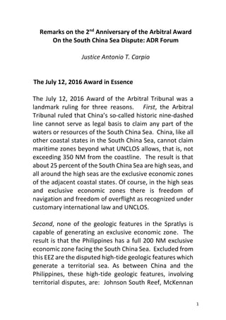 1
Remarks on the 2nd
Anniversary of the Arbitral Award
On the South China Sea Dispute: ADR Forum
Justice Antonio T. Carpio
The July 12, 2016 Award in Essence
The July 12, 2016 Award of the Arbitral Tribunal was a
landmark ruling for three reasons. First, the Arbitral
Tribunal ruled that China’s so-called historic nine-dashed
line cannot serve as legal basis to claim any part of the
waters or resources of the South China Sea. China, like all
other coastal states in the South China Sea, cannot claim
maritime zones beyond what UNCLOS allows, that is, not
exceeding 350 NM from the coastline. The result is that
about 25 percent of the South China Sea are high seas, and
all around the high seas are the exclusive economic zones
of the adjacent coastal states. Of course, in the high seas
and exclusive economic zones there is freedom of
navigation and freedom of overflight as recognized under
customary international law and UNCLOS.
Second, none of the geologic features in the Spratlys is
capable of generating an exclusive economic zone. The
result is that the Philippines has a full 200 NM exclusive
economic zone facing the South China Sea. Excluded from
this EEZ are the disputed high-tide geologic features which
generate a territorial sea. As between China and the
Philippines, these high-tide geologic features, involving
territorial disputes, are: Johnson South Reef, McKennan
 