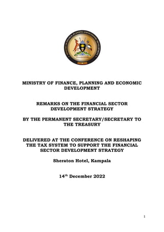 1
MINISTRY OF FINANCE, PLANNING AND ECONOMIC
DEVELOPMENT
REMARKS ON THE FINANCIAL SECTOR
DEVELOPMENT STRATEGY
BY THE PERMANENT SECRETARY/SECRETARY TO
THE TREASURY
DELIVERED AT THE CONFERENCE ON RESHAPING
THE TAX SYSTEM TO SUPPORT THE FINANCIAL
SECTOR DEVELOPMENT STRATEGY
Sheraton Hotel, Kampala
14th
December 2022
 