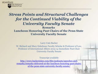 Stress Points and Structural Challenges
for the Continued Viability of the
University Faculty Senate
Remarks
Luncheon Honoring Past Chairs of the Penn State
University Faculty Senate
Larry Catá Backer
W. Richard and Mary Eshelman Faculty Scholar & Professor of Law,
Professor of International Affairs 2013-14 Immediate Past Chair
University Faculty Senate
Transcript available
http://www.backerinlaw.com/Site/podcasts/speeches-and-
remarks/remarks-delivered-at-the-luncheon-honoring-past-chairs-
of-the-penn-state-university-faculty-senate/
 