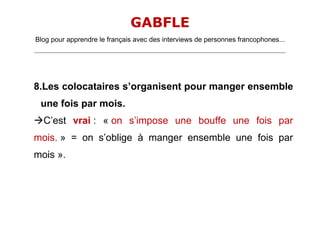 GABFLE
Blog pour apprendre le français avec des interviews de personnes francophones...
_______________________________________________________________________________________________________________________




8.Les colocataires s’organisent pour manger ensemble
   une fois par mois.
C’est vrai : « on s’impose une bouffe une fois par
mois. » = on s’oblige à manger ensemble une fois par
mois ».
 