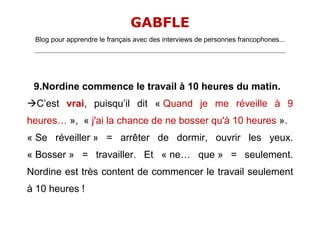 GABFLE
 Blog pour apprendre le français avec des interviews de personnes francophones...
 _______________________________________________________________________________________________________________________




 9.Nordine commence le travail à 10 heures du matin.
C’est vrai, puisqu’il dit « Quand je me réveille à 9
heures… », « j'ai la chance de ne bosser qu'à 10 heures ».
« Se réveiller » = arrêter de dormir, ouvrir les yeux.
« Bosser » = travailler. Et « ne… que » = seulement.
Nordine est très content de commencer le travail seulement
à 10 heures !
 