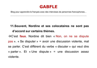 GABFLE
  Blog pour apprendre le français avec des interviews de personnes francophones...
 _______________________________________________________________________________________________________________________




 11.Souvent, Nordine et ses colocataires ne sont pas
    d’accord sur certains thèmes.
C’est faux. Nordine dit bien « Non, on ne se dispute
pas ». « Se disputer » = avoir une discussion violente, mal
se parler. C’est différent du verbe « discuter » qui veut dire
« parler ». Et « Une dispute » = une discussion assez
violente.
 