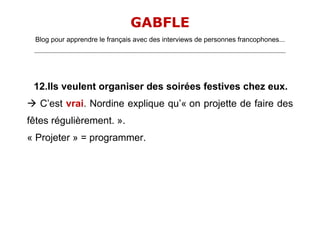 GABFLE
 Blog pour apprendre le français avec des interviews de personnes francophones...
 _______________________________________________________________________________________________________________________




 12.Ils veulent organiser des soirées festives chez eux.
 C’est vrai. Nordine explique qu’« on projette de faire des
fêtes régulièrement. ».
« Projeter » = programmer.
 