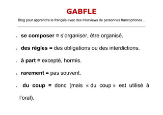 GABFLE
     Blog pour apprendre le français avec des interviews de personnes francophones...
     _______________________________________________________________________________________________________________________




a.      se composer = s’organiser, être organisé.

b.      des règles = des obligations ou des interdictions.

c.      à part = excepté, hormis.

d.      rarement = pas souvent.

e.       du coup = donc (mais « du coup » est utilisé à

      l’oral).
 