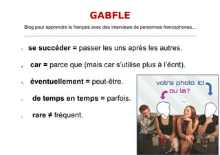 GABFLE
     Blog pour apprendre le français avec des interviews de personnes francophones...
     _______________________________________________________________________________________________________________________




f.      se succéder = passer les uns après les autres.

g.       car = parce que (mais car s’utilise plus à l’écrit).

h.       éventuellement = peut-être.

i.         de temps en temps = parfois.

j.         rare ≠ fréquent.
 