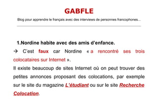 GABFLE
  Blog pour apprendre le français avec des interviews de personnes francophones...
 _______________________________________________________________________________________________________________________




 1.Nordine habite avec des amis d’enfance.
 C’est faux car Nordine « a rencontré ses trois
colocataires sur Internet ».
Il existe beaucoup de sites Internet où on peut trouver des
petites annonces proposant des colocations, par exemple
sur le site du magazine L’étudiant ou sur le site Recherche
Colocation.
 