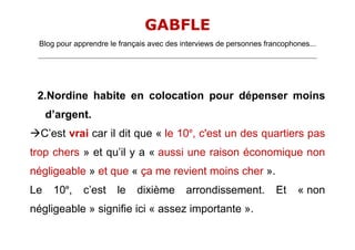 GABFLE
 Blog pour apprendre le français avec des interviews de personnes francophones...
 _______________________________________________________________________________________________________________________




 2.Nordine habite en colocation pour dépenser moins
     d’argent.
C’est vrai car il dit que « le 10e, c'est un des quartiers pas
trop chers » et qu’il y a « aussi une raison économique non
négligeable » et que « ça me revient moins cher ».
Le     10e,         c’est         le       dixième              arrondissement.                       Et       « non
négligeable » signifie ici « assez importante ».
 