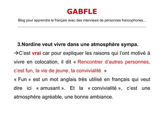 GABFLE
  Blog pour apprendre le français avec des interviews de personnes francophones...
 _______________________________________________________________________________________________________________________




 3.Nordine veut vivre dans une atmosphère sympa.
C’est vrai car pour expliquer les raisons qui l’ont motivé à
vivre en colocation, il dit « Rencontrer d’autres personnes,
c’est fun, la vie de jeune, la convivialité. »
« Fun » est un mot anglais très utilisé en français qui veut
dire ici « amusant ». Et la « convivialité », c’est une
atmosphère agréable, une bonne ambiance.
 