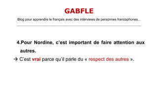 GABFLE
 Blog pour apprendre le français avec des interviews de personnes francophones...
 _______________________________________________________________________________________________________________________




 4.Pour Nordine, c’est important de faire attention aux
    autres.
 C’est vrai parce qu’il parle du « respect des autres ».
 