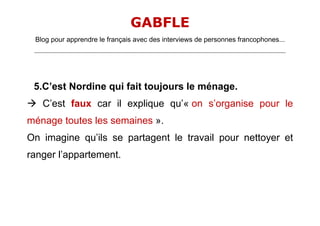 GABFLE
 Blog pour apprendre le français avec des interviews de personnes francophones...
 _______________________________________________________________________________________________________________________




 5.C’est Nordine qui fait toujours le ménage.
 C’est faux car il explique qu’« on s’organise pour le
ménage toutes les semaines ».
On imagine qu’ils se partagent le travail pour nettoyer et
ranger l’appartement.
 