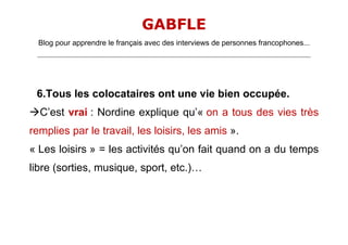 GABFLE
  Blog pour apprendre le français avec des interviews de personnes francophones...
 _______________________________________________________________________________________________________________________




 6.Tous les colocataires ont une vie bien occupée.
C’est vrai : Nordine explique qu’« on a tous des vies très
remplies par le travail, les loisirs, les amis ».
« Les loisirs » = les activités qu’on fait quand on a du temps
libre (sorties, musique, sport, etc.)…
 