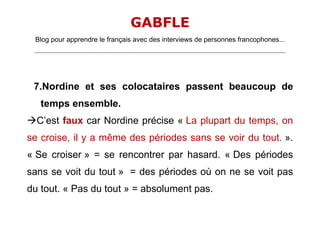 GABFLE
 Blog pour apprendre le français avec des interviews de personnes francophones...
 _______________________________________________________________________________________________________________________




 7.Nordine et ses colocataires passent beaucoup de
    temps ensemble.
C’est faux car Nordine précise « La plupart du temps, on
se croise, il y a même des périodes sans se voir du tout. ».
« Se croiser » = se rencontrer par hasard. « Des périodes
sans se voit du tout » = des périodes où on ne se voit pas
du tout. « Pas du tout » = absolument pas.
 