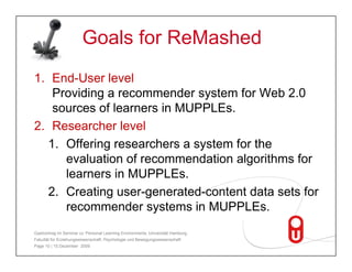 Goals for ReMashed
1. End-User level
   Providing a recommender system for Web 2.0
   sources of learners in MUPPLEs.
2. Researcher level
  1. Offering researchers a system for the
     evaluation of recommendation algorithms for
     learners in MUPPLEs.
  2. Creating
  2 C ti user-generated-content data sets for
                           t d   t td t    t f
     recommender systems in MUPPLEs.
Gastvortrag im Seminar zu 'Personal Learning Environments‚ Universität Hamburg,
Fakultät für Erziehungswissenschaft, Psychologie und Bewegungswissenschaft
Page 10 | 15.Dezember 2009
 