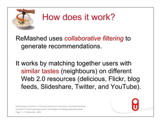How does it work?

ReMashed uses collaborative filtering to
 generate recommendations.

It works by matching together users with
   similar t t ( i hb
    i il tastes (neighbours) on diff
                            )    differentt
   Web 2.0 resources (delicious, Flickr, blog
   feeds, Slideshare Twitter,
   feeds Slideshare, T itter and Yo T be)
                                  YouTube).

Gastvortrag im Seminar zu 'Personal Learning Environments‚ Universität Hamburg,
Fakultät für Erziehungswissenschaft, Psychologie und Bewegungswissenschaft
Page 11 | 15.Dezember 2009
 