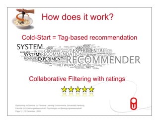 How does it work?

       Cold-Start = Tag-based recommendation




               Collaborative Filtering with ratings


Gastvortrag im Seminar zu 'Personal Learning Environments‚ Universität Hamburg,
Fakultät für Erziehungswissenschaft, Psychologie und Bewegungswissenschaft
Page 12 | 15.Dezember 2009
 