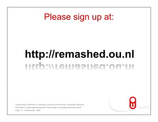 You can use it as well!
                      Please sign up at:
                           Register at                                            ReMashed
                                 h d    l
                           remashed.ou.nl.                                        starts mashing.
                                                                                   t t      hi


          http://remashed ou nl
          http://remashed.ou.nl
             Enter your favorite Taste your
                         Web 2.0 potatoes.                                         personal
                                                                                   flavor of
                                                                                   Web 2.0.
                           Join the
                           community.
                                    it


Gastvortrag im Seminar zu 'Personal Learning Environments‚ Universität Hamburg,
Fakultät für Erziehungswissenschaft, Psychologie und Bewegungswissenschaft
Page 17 | 15.Dezember 2009
 