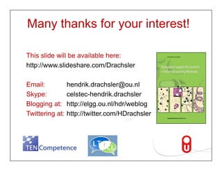 Many thanks for your interest!

   This lid
   Thi slide will b available h
               ill be   il bl here:
   http://www.slideshare.com/Drachsler

   Email:                           hendrik.drachsler@ou.nl
   Skype:                           celstec hendrik.drachsler
                                    celstec-hendrik.drachsler
   Blogging at:                     http://elgg.ou.nl/hdr/weblog
   Twittering at:                   http://twitter.com/HDrachsler



Gastvortrag im Seminar zu 'Personal Learning Environments‚ Universität Hamburg,
Fakultät für Erziehungswissenschaft, Psychologie und Bewegungswissenschaft
Page 18 | 15.Dezember 2009
 