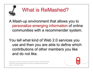 What is ReMashed?

A Mash-up environment that allows you to
  Mash up
  personalize emerging information of online
  communities with a recommender system.

You tell what kind of Web 2 0 services you
                          2.0
 use and then you are able to define which
 contributions of other members you like
 and do not like.
Gastvortrag im Seminar zu 'Personal Learning Environments‚ Universität Hamburg,
Fakultät für Erziehungswissenschaft, Psychologie und Bewegungswissenschaft
Page 9 | 15.Dezember 2009
 