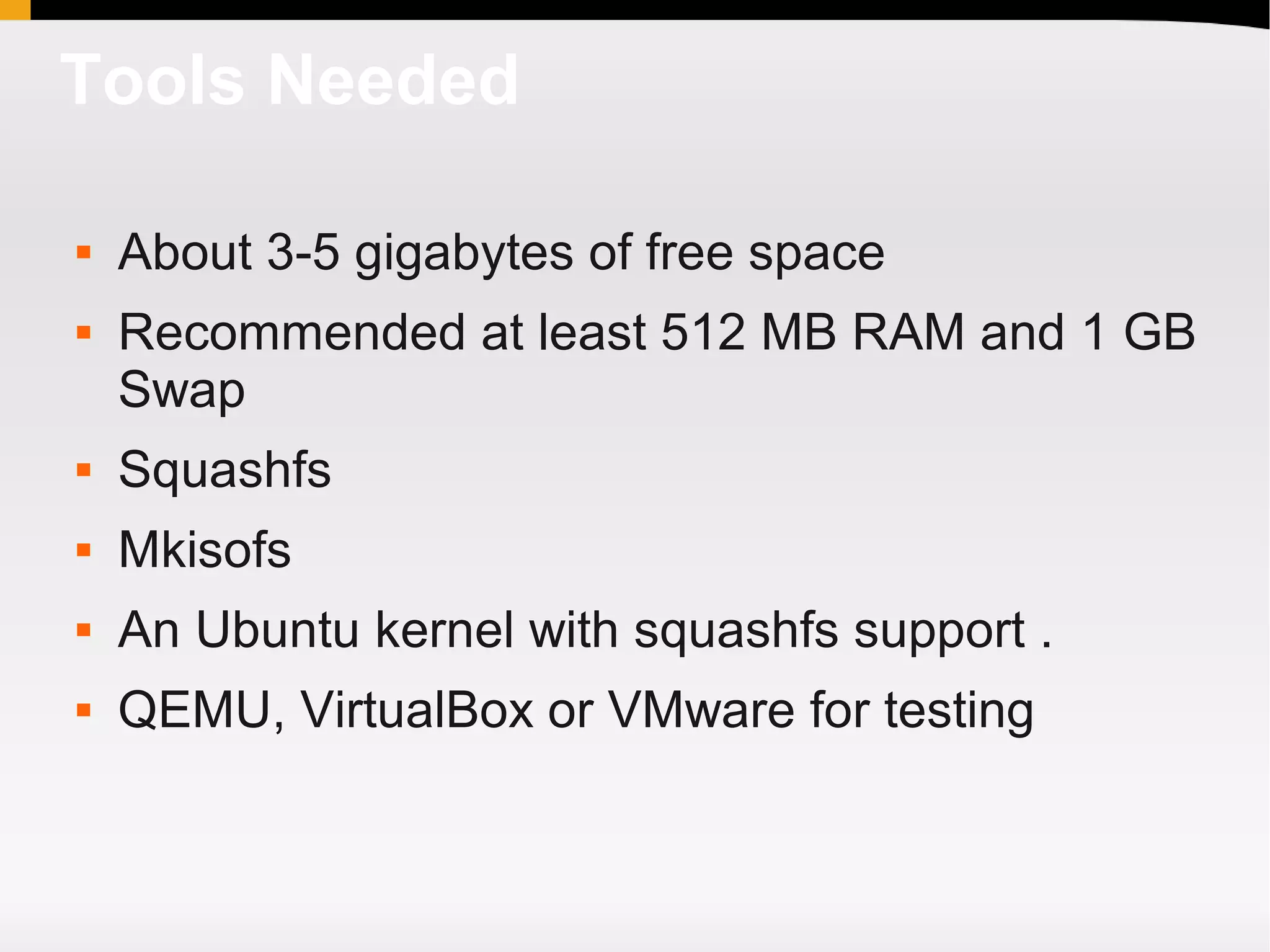 Tools Needed

   About 3-5 gigabytes of free space
   Recommended at least 512 MB RAM and 1 GB
    Swap
   Squashfs
   Mkisofs
   An Ubuntu kernel with squashfs support .
   QEMU, VirtualBox or VMware for testing
 