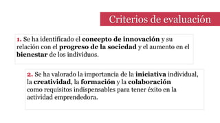 Criterios de evaluación
1. Se ha identificado el concepto de innovación y su
relación con el progreso de la sociedad y el aumento en el
bienestar de los individuos.
2. Se ha valorado la importancia de la iniciativa individual,
la creatividad, la formación y la colaboración
como requisitos indispensables para tener éxito en la
actividad emprendedora.
 