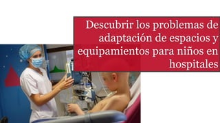 Descubrir los problemas de
adaptación de espacios y
equipamientos para niños en
hospitales
 