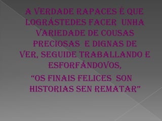A verdade rapaces é que
lográstedes facer unha
variedade de cousas
preciosas e dignas de
ver, seguide traballando e
esforfándovos,
“os finais felices son
historias sen rematar”
 